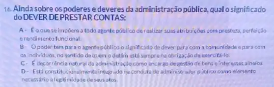 16. Ainda sobre os poderes e deveres da administração pública qualo significado
do DEVER DEP RESTAR CONTAS:
A- Eoqueseimpôem a todo agente público derealizar suas atribuiçōes com presteza, perfelção
erendimento funcional
B- Opoder tem para o agentepúblico o significado de dever para com a comunidade epara com
as individuos, no sentido de quem o detém está semprena obrigação de exercitá-lo
C- E decorréncia natural da administração como encargo de gestáo de bens einteresses alheios.
D- Estáconstitucionalmente integrado na conduta do administrador público como elemento
necessário alegitimidade deseus atos.