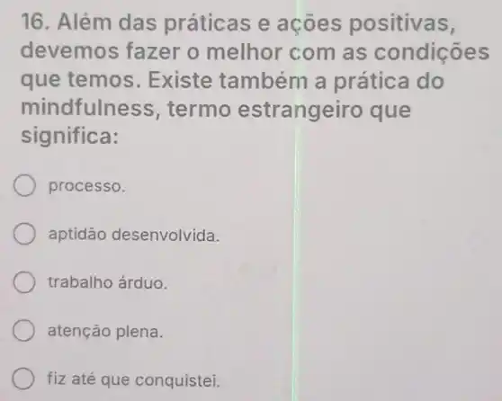 16. Além das práticas e acoes positivas,
devemos fazer o melhor com as condições
que temos . Existe também a prática do
mindfulness termo estrangeiro que
significa:
processo.
aptidāo desenvolvida.
trabalho árduo.
atenção plena.
fiz até que conquistei.