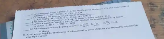 __ 16. A bar mensures 300cmtimes 200cm X Im. The specific gravity substance is 8.92 what is the volume of
substance? A. 6m^3 B. 60m^3 C. 0.6m^3 D. none
17. According to the question 16^th
__
__
A. 8.92times 10^3kg B. 53.52times 10^3kg C. 6kg D. 6times 10^3kg
__ 18. Which is unitless expression? A. strain B. Stress C. young modulus D. all
__
19. A wire is stretched 33mm by a force of 150N The force that required to stretch by 5mm is __
A.2500N B.250N C 25N D. 500N
__ 20. Which formula indicate the young modulus? A. (stress)/(strain) B. (FL_(D))/(pi gamma 2Delta L) C. (FL_(0))/(Delta LA) D. All
iv. Bones
21. Asteel wire of length 6m and diameter of 0.6mm extend by aforce of 60N ,the wire extended by 3mm.calculate
a/the applied stress?