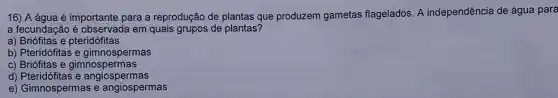 16) A água é importante para a reprodução de plantas que produzem gametas flagelados. A independência de água para
a fecundação é observad a em quais grupos de plantas?
a) Briófitas e pteridófitas
b) Pteridófitas e gimnospermas
c) Briófitas e gimno spermas
d) Pteridó fitas e angiospermas
e) Gimnospermas e angiospermas