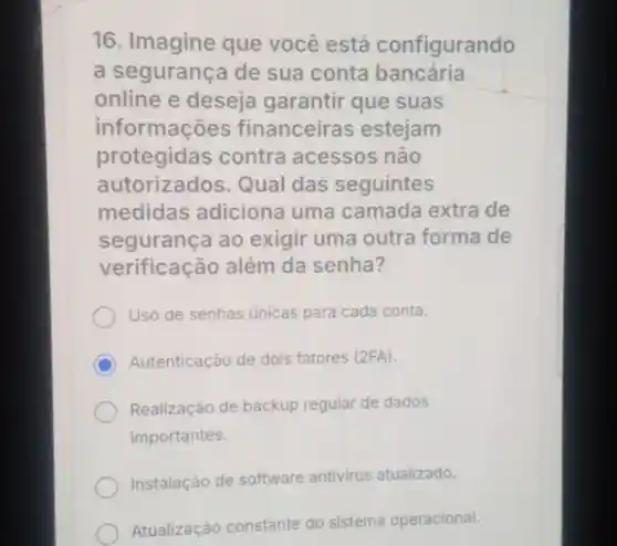 16 Imagine que você está configurando
a segurança de sua conta bancária
online e deseja garantir que suas
informações financeiras estejam
protegidas contra acessos não
autorizados.Qual das seguintes
medidas adiciona uma camada extra de
segurança ao exigir uma outra forma de
verificação além da senha?
Uso de senhas únicas para cada conta.
C Autenticação de dois fatores (2FA)
Realização de backup regular de dados
importantes.
Instalação de software antivirus atualizado.
Atualização constante do sistema operacional.