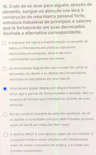 16. O ato de se doar para alguém através de
alimento, sangue ou atenção nos leva à
construção de uma marca pessoal forte,
estrutura inabalável de princípios e valores
que te fortalecerão em suas derrocadas.
Assinale a alternativa correspondente.
A Indústria 4.0 vigora a transformação incessante de
dados e informações em práticas adjacentes
eternizadas em produtos bens e serviços
customizados ao interesse do cliente.
As ferramentas digitais têm sido o maior elo entre as
demandas do cliente e as ofertas dos fornecedores
varejistas ou atacadistas em sua maioria.
C Você deverá galgar degrau por degrau baseado no
tocar, agir e pensar de forma humilde e sensata. Não se
esqueça da ternura que incendeia no tocante de suas
emoçōes.
) Em um contexto ingreme de seleções assiduas, há de
se admitir a voracidade com que determinadas pessoas
usam da má-fé por meio das fake news.
A Análise SWOT é uma técnica capaz de nos remeter à
conquista frente a novos desafios não interpretados
antes de serem colocados em prática, e é usada por
grandes corporações.