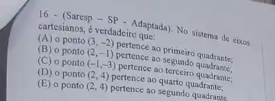 16 - (Saresp - SP - Adaptada)No sistema de eixos
cartesianos, é verdadeiro que:
(A) 0 ponto (3,-2) pertence ao primeiro quadrante;
(B) o ponto (2,-1) pertence ao segundo quadrante;
(C) o ponto (-1,-3) pertence ao terceiro quadrante;
(D) o ponto (2,4) pertence ao quarto quadrante;
(E) o ponto (2,4) pertence ao segundo quadrante.