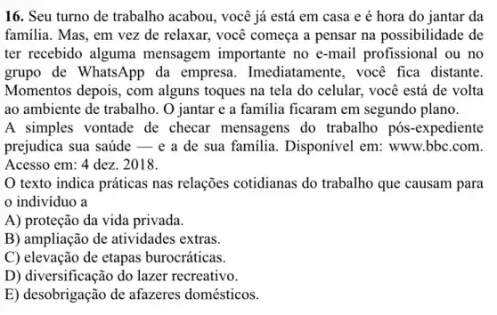 16. Seu turno de trabalho acabou, você já está em casa e é hora do jantar da
familia. Mas, em vez de relaxar, você começa a pensar na possibilidade de
ter recebido alguma mensagem importante no e-mail profissional ou no
grupo de Whats App da empresa . Imediatamente, você fica distante.
Momentos depois, com alguns toques na tela do celular, você está de volta
ao ambiente de trabalho. O jantar e a familia ficaram em segundo plano.
A simples vontade de checar mensagens do trabalho pós -expediente
prejudica sua saúde __ e a de sua familia. Disponível em www.bbc.com.
Acesso em: 4 dez.. 2018.
texto indica práticas nas relações cotidianas do trabalho que causam para
indivíduo a
A) proteção da vida privada.
B) ampliação de atividades extras.
C) elevação de etapas burocráticas.
D) diversificação do lazer recreativo.
E) desobrigação de afazeres domésticos.