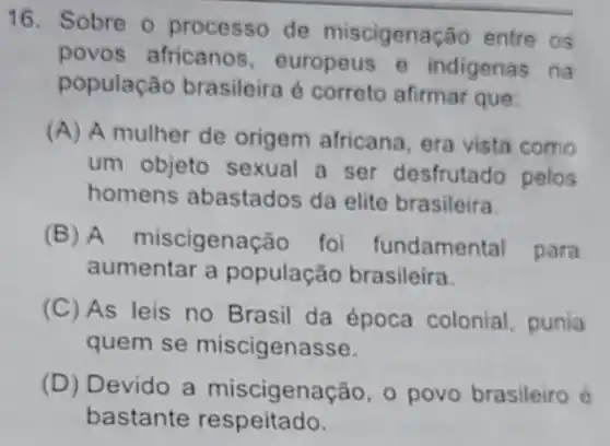 16. Sobre o processo de miscigenação entre os
povos africanos europeus e indigenas na
população brasileira é correto afirmar que
(A) A mulher de origem africana, era vista como
um objeto sexual a ser desfrutado polos
homens abastados da elite brasileira
(B) A miscigenação foi fundamental para
aumentar a população brasileira.
(C) As leis no Brasil da época colonial punia
quem se miscigenasse.
(D) Devido a miscigenação , povo brasileiro é
bastante respeitado.