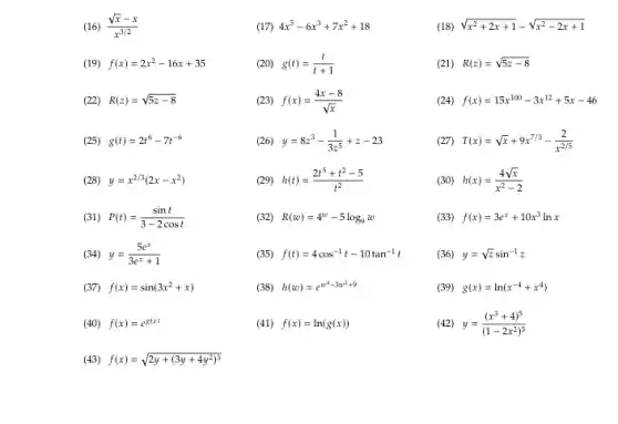 (16) (sqrt (x)-x)/(x^3/2)
(17) 4x^5-6x^3+7x^2+18
(18) sqrt (x^2+2x+1)-sqrt (x^2-2x+1)
(19) f(x)=2x^2-16x+35
(20) g(t)=(t)/(t+1)
(21) R(z)=sqrt (5z-8)
(22) R(z)=sqrt (5z-8)
(23) f(x)=(4x-8)/(sqrt (x))
(24) f(x)=15x^100-3x^12+5x-46
(25) g(t)=2t^6-7t^-6
(26) y=8z^3-(1)/(3z^5)+z-23
(27) T(x)=sqrt (x)+9x^7/3-(2)/(x^2/5)
(28) y=x^2/3(2x-x^2)
h(t)=(2t^5+t^2-5)/(t^2)
(30) h(x)=(4sqrt (x))/(x^2)-2
(31) P(t)=(sint)/(3-2cost)
(32) R(w)=4^w-5log_(9)w
(33) f(x)=3e^x+10x^3lnx
(34) y=(5e^x)/(3e^x)+1
(35) f(t)=4cos^-1t-10tan^-1t
(36) y=sqrt (z)sin^-1z
(37) f(x)=sin(3x^2+x)
(38) h(w)=e^w^(4-3w^2+9)
(39 g(x)=ln(x^-4+x^4)
(40) f(x)=e^g(x)
(41) f(x)=ln(g(x))
(42) y=((x^3+4)^5)/((1-2x^2))^(3)
(43) f(x)=sqrt (2y+(3y+4y^2)^3)