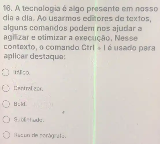 16. A tecnologia é algo presente em nosso
dia a dia. Ao usarmos editores de textos.
alguns comandos podem nos ajudar a
agilizar e otimizar a execução . Nesse
contexto, o comando Ctrl+1 é usado para
aplicar destaque:
Itálico.
Centralizar.
Bold.
Sublinhado.
Recuo de parágrafo.