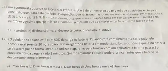 16) Um economista observa os lucros das empresas A e B do primeiro ao quarto mês de atividades e chega à
conclusão que, para este período, as equações que relacionam o lucro, em reais, e o tempo em meses, sao l.
(t) 3t 1A=-eL(t) 2t 9. B=+ Considerando-se que essa:equações também são válidas para o periodo do
quinto ao vigésimo quarto mês de atividades, o mês em que as empresas terão o mesmo lucro será o:
a) vigésimo. b) décimo sétimo. c) décimo terceiro d) décimo. e) oitavo
17) ) O celular de Fabiano está com 50%  de carga na bateria Quando está completamente carregado, ele
demora exatamente 20 horas para descarregar toda bateria em modo stand by supondo-se que essa bateria
se descarregue de forma linear. Ao utilizar o aparelho para brincar com um aplicativo a bateria passará a
consumir 1%  da carga a cada 3 minutos. Quantos minutos Fabiano poderá brincar antes que a bateria se
descarregue completamente?
a) Três horas b)Duas horas e meia c) Duas horas d)Uma hora e meia e) Uma hora