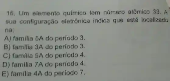 16. Um elemento químico tem número atômico 33. A
sua configuração eletrônica indica que está localizado
na:
A) familia 5A do período 3.
B) familia 3A do período 3.
C) familia 5A do período 4.
D) familia 7A do período 4.
E) familia 4A do período 7.