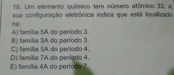 16. Um elemento químico tem número atômico 33. A
sua configuração eletrônica indica que está localizado
na:
A) familia 5A do período 3.
B) familia 3A do período 3.
C) família 5A do período 4.
D) família 7A do período 4.
E) família 4A do período 7.