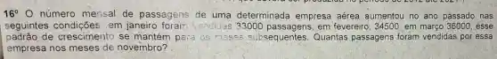 16^circ  O núm ero mens al de p assagen s de uma determinada empresa aérea aumentou no ano passado nas
segui intes c ondicōe s em jan eiro forall"vendi as 33000 passagens, em fevereiro , 34500,em marçc 36000,esse
padrão de crescim ento s e man tém pa is os meses subsequentes.Quantas passagens foram vendidas por essa
empresa nos m leses de nove mbro?