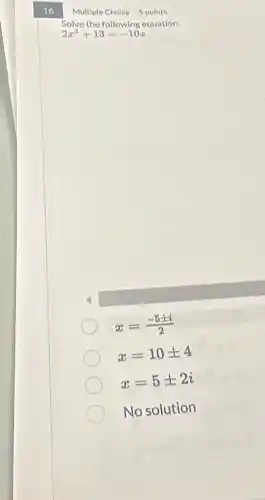 16
Multiple Choice 5 points
Solve the following equation.
2x^2+13=-10x
x=(-5pm i)/(2)
x=10pm 4
x=5pm 2i
No solution