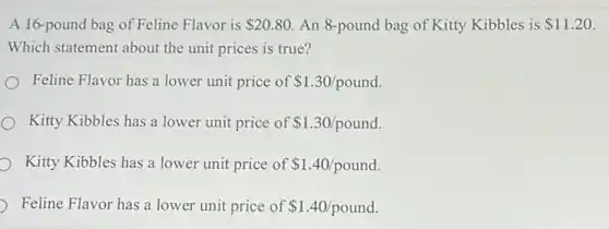 A 16-pound bag of Feline Flavor is 20.80 An 8-pound bag of Kitty Kibbles is 11.20
Which statement about the unit prices is true?
Feline Flavor has a lower unit price of 1.30/pound
Kitty Kibbles has a lower unit price of 1.30/pound
Kitty Kibbles has a lower unit price of 1.40/pound.
Feline Flavor has a lower unit price of 1.40/pound