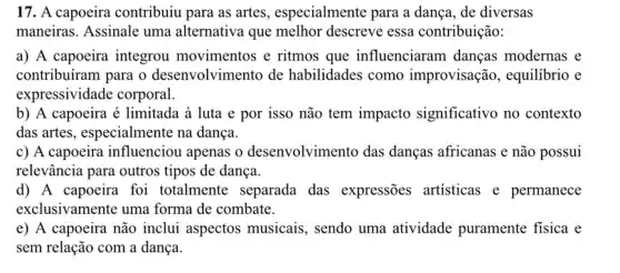 17. A capoeira contribuiu para as artes , especialmente para a dança, de diversas
maneiras. Assinale uma alternativa que melhor descreve essa contribuição:
a) A capoeira integrou movimentos e ritmos que influenciaram danças modernas e
contribuíram para o desenvolvimento de habilidades como improvisação, equilibrio e
expressividade corporal.
b) A capoeira é limitada à luta e por isso não tem impacto significativo no contexto
das artes, especialmente na dança.
c) A capoeira influenciou apenas o desenvolvimento das danças africanas e não possui
relevância para outros tipos de dança.
d) A capoeira foi totalmente separada das expressões artisticas e permanece
exclusivamente uma forma de combate.
e) A capoeira não inclui aspectos musicais , sendo uma atividade puramente fisica e
sem relação com a dança.