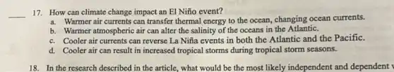 __ 17. How can climate change impact an El Niño event?
a. Warmer air currents can transfer thermal energy to the ocean, changing ocean currents.
b. Warmer atmospheric air can alter the salinity of the oceans in the Atlantic.
c. Cooler air currents can reverse La Niña events in both the Atlantic and the Pacific.
d. Cooler air can result in increased tropical storms during tropical storm seasons.
18. In the research described in the article,what would be the most likely independent and dependent