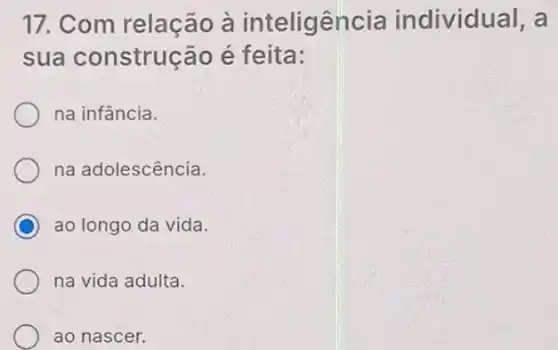 17. Com relação à inteligência individual, a
sua construção é feita:
na infância.
na adolescência.
C ao longo da vida.
na vida adulta.
ao nascer.