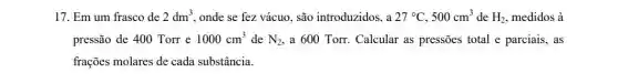 17. Em um frasco de 2dm^3 onde se fez vácuo.são introduzidos, a 27^circ C,500cm^3 de H_(2) medidos à
pressão de 400 Torr e 1000cm^3 de N_(2) a 600 Torr. Calcular as pressões total e parciais, as
frações molares de cada substância.