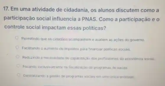 17. Em uma atividade de cidadania os alunos discutem como a
participação social influencia a PNAS Como a participação eo
controle social impactam essas politicas?
Permitindo que os cidadãos acompanhem e avaliem as açōes do governo.
Facilitando o aumento de impostos para financiar politicas sociais.
Reduzindo a necessidade de capacitação dos profissionais da assistencia social.
Focando exclusivamente na fiscalização de programas de saúde.
Centralizando a gestão de programas sociais em uma única entidade.