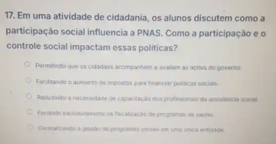 17. Em uma atividade de cidadania,os alunos discutem como a
participação social influencia a PNAS Como a participação eo
controle social impactam essas politicas?
Permitindo que os cidadãos acompanhem e avaliem as acóes do governo.
Facilitando o aumento de impostos para financiar politicas sociais.
Reduzindo a necessidade de capacitação dos profissionais da assistencia social.
Focando exclusivamente na fiscalização de programas de saúde.
Centralizando a gestão de programas sociais em uma única entidade.