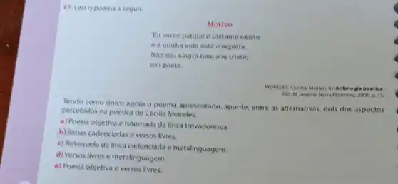 17. Lela o poema a seguir.
Motivo
Eu canto porque o instante existe
e a minha vida está completa.
Nào sou alegre nem sou triste:
sou poeta.
MEIRELES, Cecilla. Motivo. In Antologia poética
Rio de Janeiro: Nova Fronteira, 2001, p. 15.
Tendo como unico apolo o poema apresentado, aponte entre as alternativas, dols dos aspectos
percebidos na poética de Cecilia Meireles.
a) Poesia objetiva e retomada da lirica trovadoresca.
b) Rimas cadencladas e versos livres.
c) Retomada da lirica cadenciada e metalinguagem.
d) Versos livres e metalinguagem.
e) Poesia objetiva e versos livres.