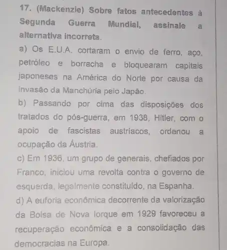 17. (Mackenzie)Sobre fatos antecedentes à
Segunda Guerra Mundial,assinale a
alternativa incorreta.
a) Os E.U A. cortaram o envio de ferro, aço,
petróleo e borracha e bloquearam capitais
japoneses na América do Norte por causa da
invasão da Manchúria pelo Japão.
b) Passando por cima das disposições dos
tratados do pós-guerra, em 1938 Hitler,com o
apoio de fascistas austríacos ,ordenou a
ocupação da Áustria.
c) Em 1936, um grupo de generais , chefiados por
Franco, iniciou uma revolta contra o governo de
esquerda, legalmente constituído, na Espanha.
d) A euforia econômica decorrente da valorização
da Bolsa de Nova lorque em 1929 favoreceu a