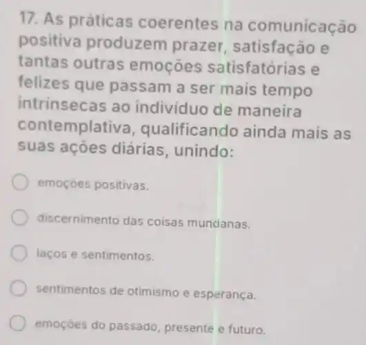 17. As práticas coerentes na comunicação
positiva produzem prazer satisfacão e
tantas outras emocoes satisfatórias e
felizes que passam a ser mais tempo
intrinsecas ao individuo de maneira
contemplativa , qualificando ainda mais as
suas acoes diárias , unindo:
emoçóes positivas.
discernimento das coisas mundanas.
lacos e sentimentos.
sentimentos de otimismo e esperança.
emoçóes do passado, presente e futuro.