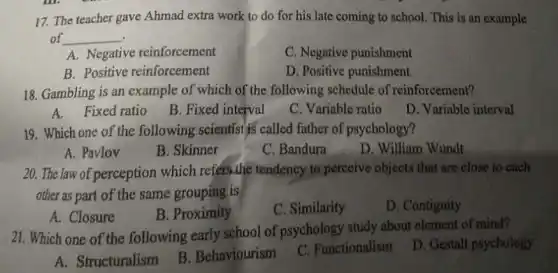 17. The teacher gave Ahmad extra work to do for his late coming to school. This is an example
of __
A. Negative reinforcement
C. Negative punishment
B. Positive reinforcement
D. Positive punishment
18. Gambling is an example of which of the following schedule of reinforcement?
A.Fixed ratio
B. Fixed interval
C. Variable ratio
D. Variable interval
19. Which one of the following scientist is called father of psychology?
A. Pavlov
B. Skinner
C. Bandura
D. William Wundt
20. The law of perception which refers.the tendency to perceive objects that are close to each
other as part of the same grouping is
A. Closure
B. Proximity
C. Similarity
D. Contiguity
21. Which one of the following early school of psychology study about element of mind?
A. Structuralism
B. Behaviourism
C. Functionalism
D. Gestalt psychology