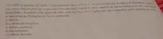 17) UFPR AS elevaçães c rebaixamentos da superficie do crosta terrestre são devidas aos chamad do relevo.
cujo motor fundamental sao as pressões exercidas pelo magina na parte superior do ma tectônica se revela com maior
intensidade e freqtiencia nas regioes de atrito onde as placas duc magma que vem à superficic pelos intersticios cria
as mais extensas formaçõics do relevo conhecidas
a) falésias.
b) cordilheiras marginais.
c) dorsais oceânicas.
d) diaclasamento.
c) cadcias da costa