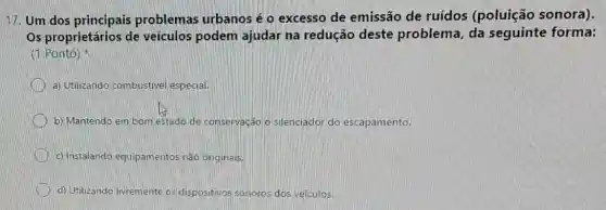 17. Um dos principais problemas urbanos é o excesso de emissão de ruídos (poluição sonora).
Os proprietários de veículos podem ajudar na redução deste problema da sequinte forma:
(1 Ponto)
a) Utilizando combustivel especial.
b) Mantendo em bom estado de conservação o silenciador do escapamento.
c) Instalando equipamentos não originais.
d) Utilizando livremente os dispositivos sonoros dos veículos.