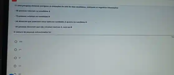 17. Uma pesquisa eleitoral averiguou as i intençoes de voto de dois candidatos, coletando
ido as seguintes informaçbes:
- 58 pessoas votariam no candidato A
-73 pessoas votariam no candidato B
-34 disseram que poderiam votar tanto no candidato A quanto no candidato B
-40 pessoas disseram que não votariam nemem A, nom cm B
Onumero de pessoas entrevistadas for:
205
171
97
131