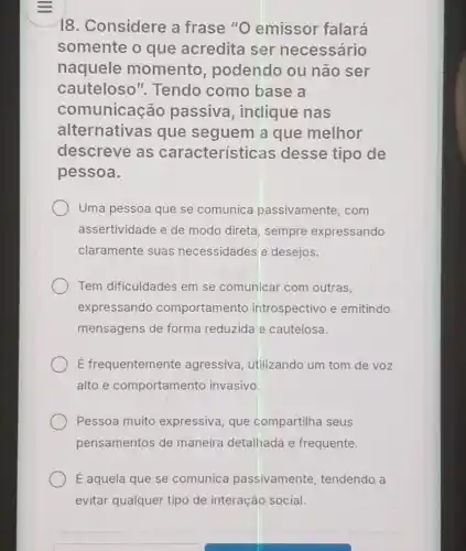 18. Considere a frase "O emissor falará
somente o que acredita ser necessário
naquele momento , podendo ou não ser
cauteloso ". Tendo como base a
comunicacão passiva , inclique nas
alternativas que seguem a que melhor
descreve as características desse tipo de
pessoa.
Uma pessoa que se comunica passivamente, com
assertividade e de modo direta, sempre expressando
claramente suas necessidades e desejos.
Tem dificuldades em se comunicar com outras.
expressando comportamento introspectivo e emitindo
mensagens de forma reduzida e cautelosa.
É frequentemente agressiva, utilizando um tom de voz
alto e comportamento invasivo
Pessoa muito expressiva, que compartilha seus
pensamentos de maneira detalhada e frequente.
É aquela que se comunica passivamente tendendo a