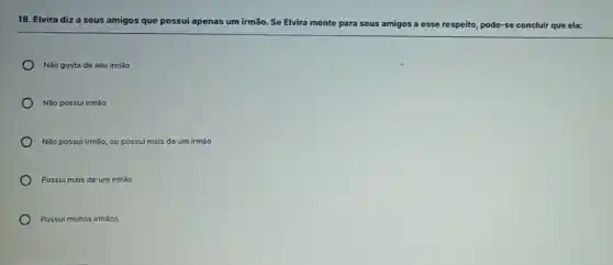 18. Elvira diza seus amigos que possui apenas um irmão. Se Elvira mente para seus amigos a esse respeito, pode-se e concluir que ela:
Não gosta de seu irmão
Não possui irmão
Não possui irmão, ou possui mais de um irmáo
Possui mais de um irmão
Possui muitos irmãos