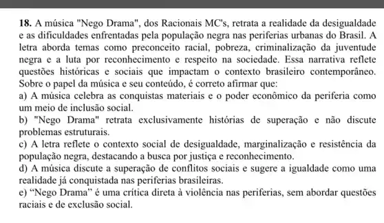 18. A música "Nego Drama", dos Racionais MC's , retrata a realidade da desigualdade
e as dificuldades enfrentadas pela população negra nas periferias urbanas do Brasil. A
letra aborda temas como preconceito racial., pobreza, criminalizaçã ) da juventude
negra e a luta por reconhecimento e respeito na sociedade . Essa narrativa reflete
questões históricas e sociais que impactam o contexto brasileiro contemporâneo
Sobre o papel da música e seu conteúdo , é correto afirmar que:
a) A música celebra as conquistas materiais e o poder econômico da periferia como
um meio de inclusão social.
b) "Nego Drama " retrata exclusivamente histórias de superação e não discute
problemas estruturais.
c) A letra reflete o contexto social de desigualdade , marginalização e resistência da
população negra,destacando a busca por justiça e reconhecimento.
d) A música discute a superação de conflitos sociais e sugere a igualdade como uma
realidade já conquistada nas periferias brasileiras.
e) "Nego Drama" é uma critica direta à violência nas periferias , sem abordar questões
raciais e de exclusão social.