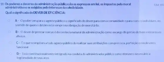 18. Os poderes e deveres da administração públicasão os expressos em lei, os impostos pela moral
administrativa e os exigidos pelo interesse da coletividade.
Qual o significado do DEVER DEEFICIENCIA:
A- Opodertem para o agentepúblico o significado de dever para com a comunidade e para com os individuos no
sentido de quemo detém está semprena obrigação de exercitá-lo.
B- Odever de prestar contas é decorrència natural da administração como encargo degestão de bens einteresses
alheios.
C- Eoquese impôern a todo agente públic derealizar suas atribuições compresteza, perfeição erendimento
funcional.
D- Estáconstituci onalmenteintegrado na conduta do administrador público como elemento necessário a
legitimidade deseus atos.