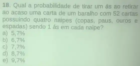 18. Qual a probabilidade de tirar um ás ao retirar
ao acaso uma carta de um baralho com 52 cartas
possuindo quatro naipes (copas paus,ouros e
espadas)sendo 1 ás em cada naipe?
a) 5,7% 
b) 6,7% 
C) 7,7% 
d) 8,7% 
e) 9,7%