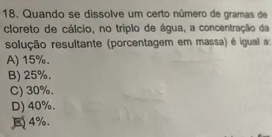 18. Quando se dissolve um certo número de gramas de
cloreto de cálcio , no triplo de água a concentração da
solução resultante (porcentagem em massa) é igual a:
A) 15% 
B) 25% 
C) 30% 
D) 40% 
E) 4%