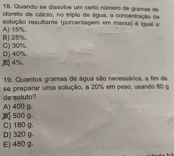 18. Quando se dissolve um certo número de gramas de
cloreto de cálcio no triplo de água a concentração da
solução resultante (porcentagem em massa) é igual a:
A) 15% 
B) 25% 
C) 30% 
D) 40% 
ED 4% 
19. Quantos gramas de água são necessários, a fim de
se preparar uma solução, a 20%  em peso, usando 80 g
de soluto?
A) 400 g.
B) 500 g.
C) 18 og.
D) 32 og.
E) 48 og.