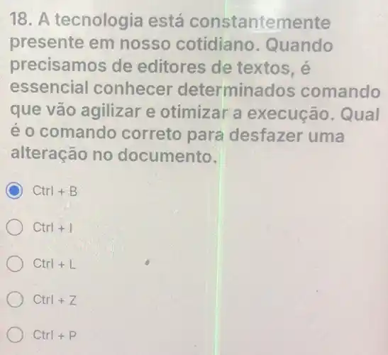 18. A tecnologia está constantemente
presente em nosso cotidiano Quando
precisamos de editores de textos, é
essencial conhecer determinados comando
que vão agilizar e otimizar a execução . Qual
é o comando correto para desfazer uma
alteração no documento.
C Ctrl+B
Ctrl+1
Ctrl+L
Ctrl+Z
Ctrl+P