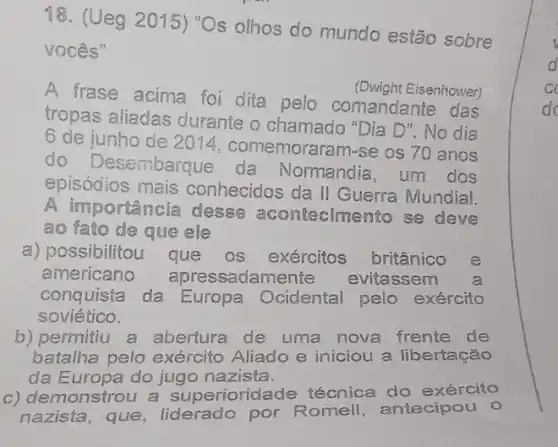 18. (Ueg 2015)"Os olhos do mundo estão sobre
vocês"
A frase acima foi dita pelo comandante das
(Dwight Eisenhower)
tropas aliadas durante o chamado "Dia D". No dia
6 de junho de 2014, comemoraram -se os 70 anos
do Desembarque da Normandia , um dos
episódios mais conhecidos da II Guerra Mundial.
A importancia desse acontecimento se deve
ao fato de que ele
a) possibilitou que OS exércitos britânico e
americano apressadamente evitassem a
conquista da Europa Ocidental pelo exército
soviético.
b) permitiu a abertura de uma nova frente de
batalha pelo exército Aliado e iniciou a libertação
da Europa do jugo nazista.
c) demonstrou a superiorid ade técnica do exército
nazista, que , liderado por Romell antecipou o
d
c
do