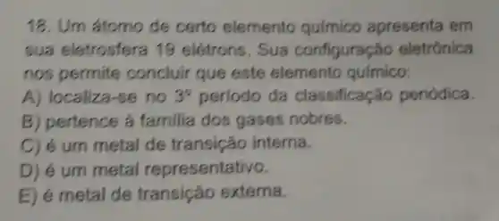 18. Um átomo de certo elemento químico apresenta em
sua eletrosfera 19 elétrons . Sua configuração eletrônica
nos permite concluir que este elemento quimico:
A)localiza-se no 3^circ  periodo da classificação periódica.
B pertence a familia dos gases nobres.
C) é um metal de transição interna.
D) é um metal representativo.
E)e metal de transição externa.