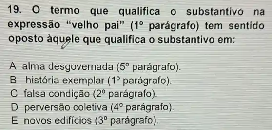 19. 0 termo que qualifica o substantivo na
expressão "velho pai" ( 1^0 parágrafo)tem sentido
oposto àquele que qualifica o substantivo em:
A alma desgovernada 5^0 parágrafo)
B história exemplar ( 1^circ  parágrafo).
C falsa condição ( 2^0 parágrafo)
D perversão coletiva 4^circ  parágrafo)
E novos edificios 3^0 parágrafo)