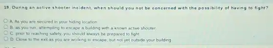 19. During an active shooter incident,when should you not be concerned with the possibility of having to fight?
A As you are secured in your hiding location
B. as you run attempting to escape a building with a known active shooter
C. prior to reaching safety, you should always be prepared to fight.
D. Close to the exit as you are working to escape but not yet outside your building