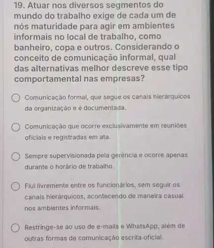 19. Atuar nos diversos segmentos do
mundo do trabalho exige de cada um de
nós maturidade para agir em ambientes
informais no local de trabalho .como
banheiro , copa e outros . Considerando o
conceito de comunicação informal , qual
das alternativas melhor descreve esse tipo
comportamental nas empresas?
Comunicação formal, que segue os canais hierárquicos
da organização e é documentada.
Comunicação que ocorre exclusivamente em reunioes
oficiais e registradas em ata.
Sempre supervisionada pela gerência e ocorre apenas
durante o horário de trabalho.
Flui livremente entre os funcionários, sem seguir os
canais hierárquicos acontecendo de maneira casual
nos ambientes informais.
Restringe-se ao uso de e-mails e WhatsApp, além de
outras formas de comunicação escrita oficial.