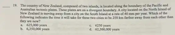 __ 19. The country of New Zealand, composed of two islands is located along the boundary of the Pacific and
Australian tectonic plates. These plates are on a divergent boundary. A city located on the North Island of
New Zealand is moving away from a city on the South Island at a rate of 40 mm per year.Which of the
following indicates the time it will take for these two cities to be 250 km farther away from each other than
they are now?
a. 625,000years
c. 6250 years
b. 6,250,000years
d. 62,500,000 years