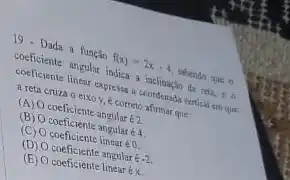 19. Dada a função f(x)=2x-4
shendo que o
coeficiente angolar indica a inclinaçin da reta, to
coeficiente linear expresse coordenada vertical sm que
a reta cruza o eixo y, é correto afirmar que
(A) Ocoeficiente angular 62
(B) O coeficiente angular 64
(C) O coeficiente linear é 0
(D) O coeficiente angular é-2
(B) coeficiente linear ex