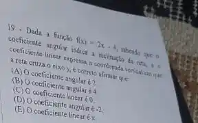 19. Dada a função f(x)=2x-4
shendo que o
coeficiente angular indica a inclina;to da reta, to
coeficiente linear expressa in coordenada vertical sm que
a reta cruza o eixo y, é correto afirmar que
(A) O coeficiente angular 62
(B) O coeficiente angular 64
(C) coeficiente linear éo
(D) coeficiente angular é 2
(B) O coeficiente linear éx