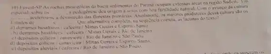 19) Furest-SP As rochas mesozoicas da bacia sedimenter do Parana extensas áreas na região Sudeste. I'm
especial, sobre os __
a pedogénese deu origem a solos com bea fertilidade natural. Com o avanco da cultura
__
acclerou-sc a devastação das tlorestas primárias Arualmente, os maiores produtores dessa cultura sao os
Estados de __ c __
Que altemativa completo, na sequência correta, as lacunas do texto?
a) derrames basalticos /cafeeira / Minas Gerais e Espirito Santo
b) derrames basalticos / cafecira/Minas Gerais Rio de Juneiro.
c) depósitos cólicos / canavicira/Rio de Janeiro c São Paulo.
d) depositos cólicos / canavicira/Minas Gerais e Espirito Santo.
c) depósitos aluviais /cafecira / Rio de Janeiro c São P aulo