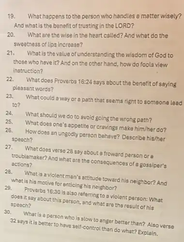 19. What happens to the person who handles a matter wisely?
And what is the benefi of trusting in the LORD?
20.
What are the wise in the heart called? And what do the
sweetness of lips increase?
21.
What is the value of understanding the wisdom of God to
those who have it?And on the other hand, how do fools view
instruction?
22.
What does Proverbs 16:24 says about the benefit of saying
pleasant words?
23.
What could a way or a path that seems right to someone lead
to?
24. What should we do to avoid going the wrong path?
25.
What does one's appetite or cravings make him/her do?
26. How does an ungodly person behave? Describe his/her
speech?
27. What does verse 28 say about a froward person or a
troublemaker? And what are the consequences of a gossiper's
actions?
28. What is a violent man's attitude toward his neighbor?And
what is his motive for enticing his neighbor?
29. Proverbs 16:30 is also referring to a violent person: What
does it say about this person, and what are the result of his
speech?
30. What is a person who is slow to anger better than? Also verse
32 says it is better to have self-control than do what? Explain.