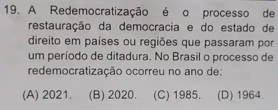 19. A Redemocratização éo processo de
restauração da democracia e do estado de
direito em países ou regiōes que passaram por
um período de ditadura . No Brasil o processo de
redemocratização ocorreu no ano de:
(A) 2021.
(B) 2020.
(C) 1985.
(D) 1964.