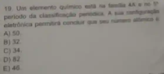 19. Um elemento quimico esta na familia 4A 80
5^ast 
periodo da classificacin periodica A sua configuraçlao
eletrónica permitir concluir que seu numero attenico
A) 50.
B) 32.
C) 34.
D) 82.
E) 46.